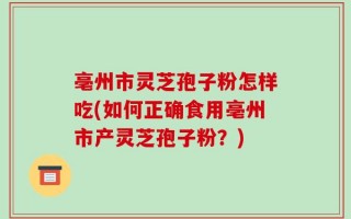 亳州市灵芝孢子粉怎样吃(如何正确食用亳州市产灵芝孢子粉？)