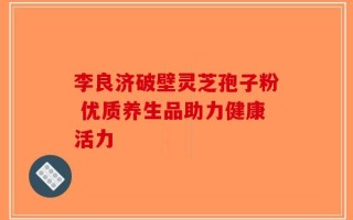 李良济破壁灵芝孢子粉 优质养生品助力健康活力