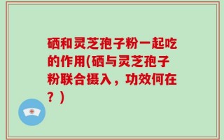 硒和灵芝孢子粉一起吃的作用(硒与灵芝孢子粉联合摄入，功效何在？)