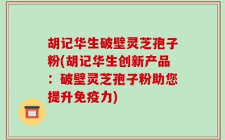 胡记华生破壁灵芝孢子粉(胡记华生创新产品：破壁灵芝孢子粉助您提升免疫力)