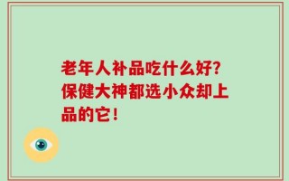 老年人补品吃什么好？保健大神都选小众却上品的它！