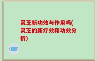 灵芝新功效与作用吗(灵芝的新疗效和功效分析)
