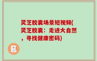 灵芝胶囊场景短视频(灵芝胶囊：走进大自然，寻找健康密码)