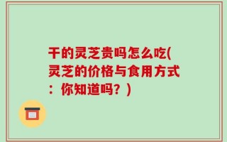 干的灵芝贵吗怎么吃(灵芝的价格与食用方式：你知道吗？)