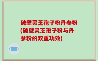破壁灵芝孢子粉丹参粉(破壁灵芝孢子粉与丹参粉的双重功效)