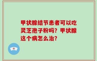 甲状腺结节患者可以吃灵芝孢子粉吗？甲状腺这个病怎么治？