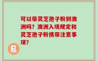 可以带灵芝孢子粉到澳洲吗？澳洲入境规定和灵芝孢子粉携带注意事项？