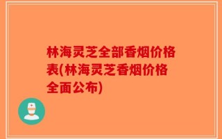 林海灵芝全部香烟价格表(林海灵芝香烟价格全面公布)