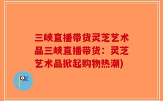 三峡直播带货灵芝艺术品三峡直播带货：灵芝艺术品掀起购物热潮)