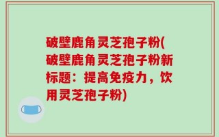 破壁鹿角灵芝孢子粉(破壁鹿角灵芝孢子粉新标题：提高免疫力，饮用灵芝孢子粉)
