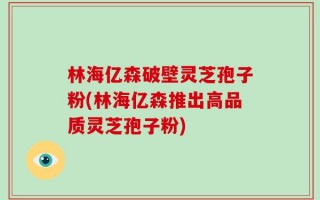 林海亿森破壁灵芝孢子粉(林海亿森推出高品质灵芝孢子粉)