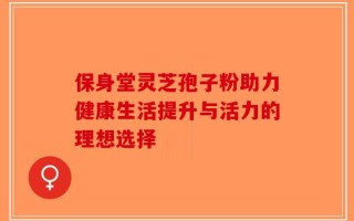 保身堂灵芝孢子粉助力健康生活提升与活力的理想选择