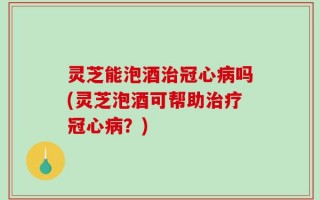 灵芝能泡酒治冠心病吗(灵芝泡酒可帮助治疗冠心病？)