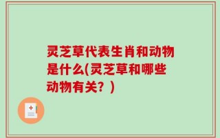 灵芝草代表生肖和动物是什么(灵芝草和哪些动物有关？)