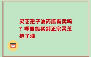 灵芝孢子油药店有卖吗？哪里能买到正宗灵芝孢子油