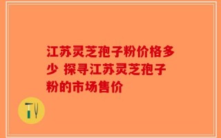 江苏灵芝孢子粉价格多少 探寻江苏灵芝孢子粉的市场售价