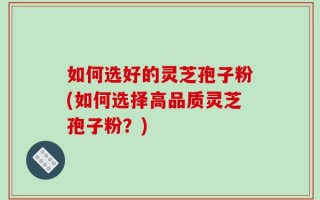 如何选好的灵芝孢子粉(如何选择高品质灵芝孢子粉？)