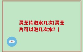 灵芝片泡水几次(灵芝片可以泡几次水？)