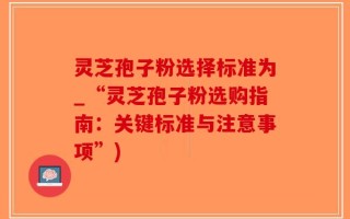 灵芝孢子粉选择标准为_“灵芝孢子粉选购指南：关键标准与注意事项”)