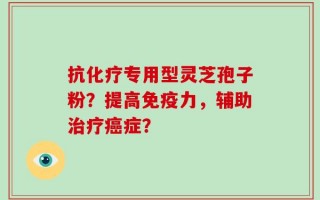 抗化疗专用型灵芝孢子粉？提高免疫力，辅助治疗癌症？