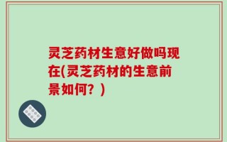 灵芝药材生意好做吗现在(灵芝药材的生意前景如何？)