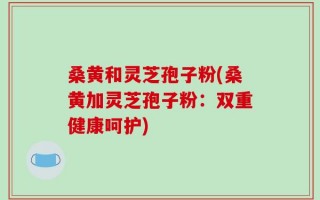 桑黄和灵芝孢子粉(桑黄加灵芝孢子粉：双重健康呵护)