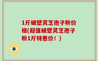 1斤破壁灵芝孢子粉价格(超值破壁灵芝孢子粉1斤特惠价！)