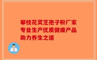 攀枝花灵芝孢子粉厂家专业生产优质健康产品助力养生之道