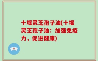十堰灵芝孢子油(十堰灵芝孢子油：加强免疫力，促进健康)