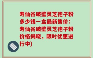 寿仙谷破壁灵芝孢子粉多少钱一盒最新售价：寿仙谷破壁灵芝孢子粉价格揭晓，限时优惠进行中)