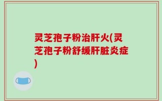 灵芝孢子粉治肝火(灵芝孢子粉舒缓肝脏炎症)