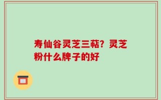 寿仙谷灵芝三萜？灵芝粉什么牌子的好