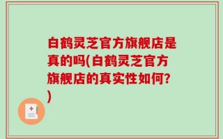 白鹤灵芝官方旗舰店是真的吗(白鹤灵芝官方旗舰店的真实性如何？)