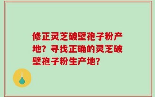 修正灵芝破壁孢子粉产地？寻找正确的灵芝破壁孢子粉生产地？