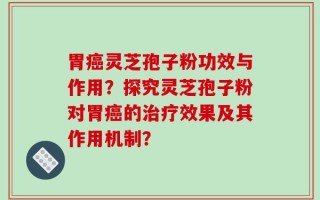 胃癌灵芝孢子粉功效与作用？探究灵芝孢子粉对胃癌的治疗效果及其作用机制？