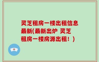灵芝租房一楼出租信息最新(最新出炉 灵芝租房一楼房源出租！)