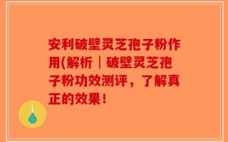 安利破壁灵芝孢子粉作用(解析│破壁灵芝孢子粉功效测评，了解真正的效果！