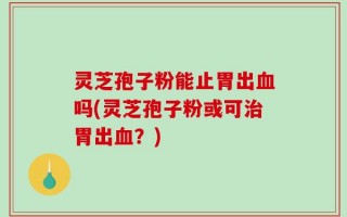 灵芝孢子粉能止胃出血吗(灵芝孢子粉或可治胃出血？)