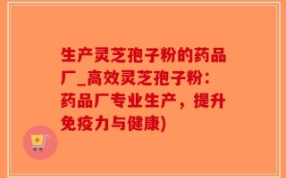 生产灵芝孢子粉的药品厂_高效灵芝孢子粉：药品厂专业生产，提升免疫力与健康)