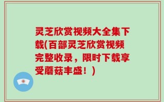 灵芝欣赏视频大全集下载(百部灵芝欣赏视频完整收录，限时下载享受蘑菇丰盛！)