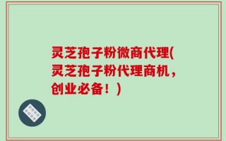 灵芝孢子粉微商代理(灵芝孢子粉代理商机，创业必备！)