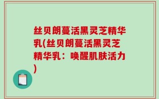 丝贝朗蔓活黑灵芝精华乳(丝贝朗蔓活黑灵芝精华乳：唤醒肌肤活力)