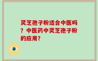 灵芝孢子粉适合中医吗？中医药中灵芝孢子粉的应用？