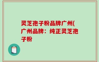 灵芝孢子粉品牌广州(广州品牌：纯正灵芝孢子粉