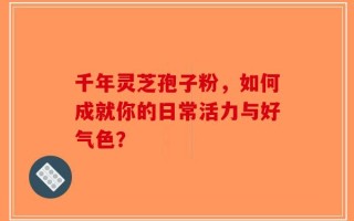 千年灵芝孢子粉，如何成就你的日常活力与好气色？