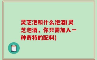 灵芝泡和什么泡酒(灵芝泡酒，你只需加入一种奇特的配料)