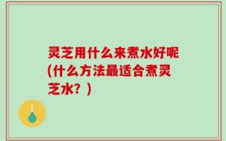 灵芝用什么来煮水好呢(什么方法最适合煮灵芝水？)