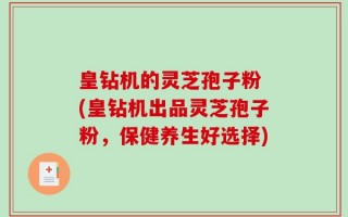 皇钻机的灵芝孢子粉 (皇钻机出品灵芝孢子粉，保健养生好选择)