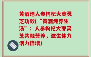 黄酒泡人参枸杞大枣灵芝功效(“黄酒炖养生汤”：人参枸杞大枣灵芝共融营养，滋生体力活力倍增)