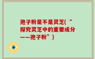 孢子粉是不是灵芝(“探究灵芝中的重要成分——孢子粉”)